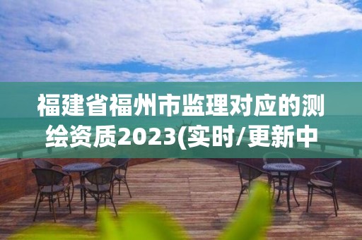 福建省福州市监理对应的测绘资质2023(实时/更新中)