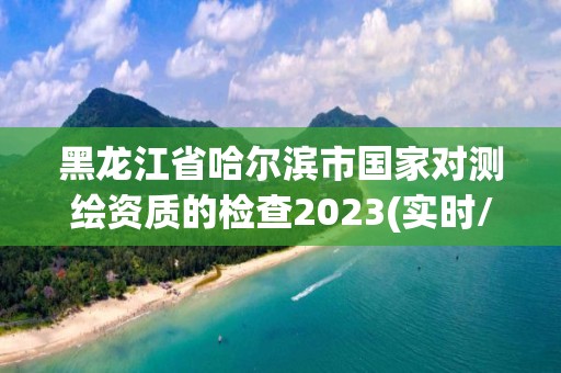 黑龙江省哈尔滨市国家对测绘资质的检查2023(实时/更新中)