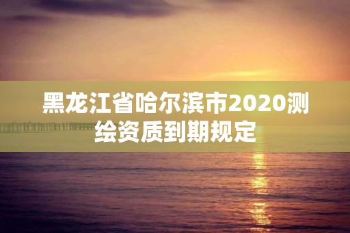 黑龙江省哈尔滨市2020测绘资质到期规定