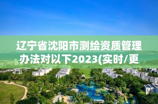 辽宁省沈阳市测绘资质管理办法对以下2023(实时/更新中)