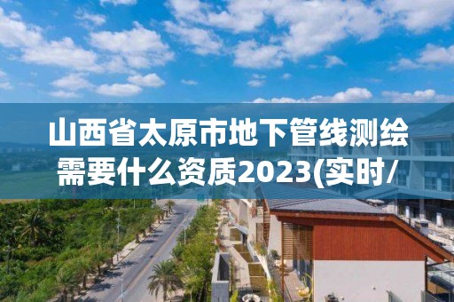 山西省太原市地下管线测绘需要什么资质2023(实时/更新中)