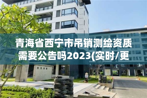 青海省西宁市吊销测绘资质需要公告吗2023(实时/更新中)