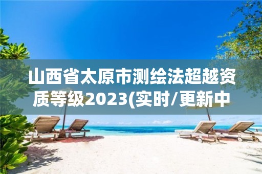 山西省太原市测绘法超越资质等级2023(实时/更新中)