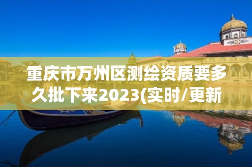 重庆市万州区测绘资质要多久批下来2023(实时/更新中)