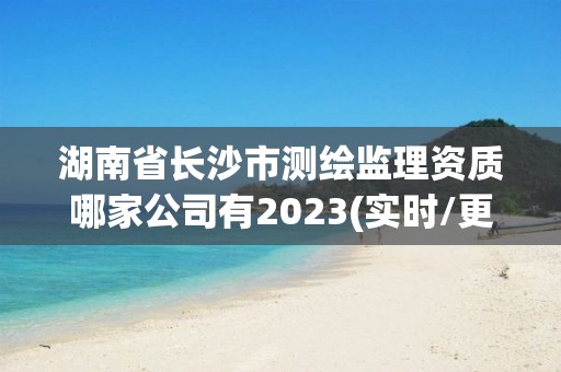 湖南省长沙市测绘监理资质哪家公司有2023(实时/更新中)