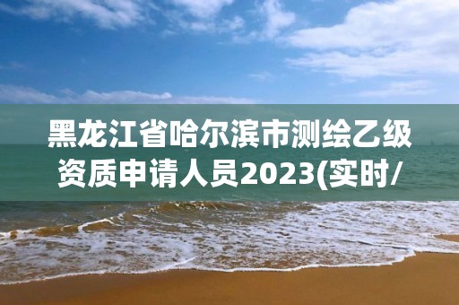 黑龙江省哈尔滨市测绘乙级资质申请人员2023(实时/更新中)