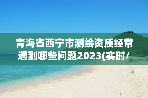 青海省西宁市测绘资质经常遇到哪些问题2023(实时/更新中)