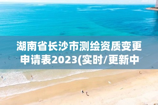 湖南省长沙市测绘资质变更申请表2023(实时/更新中)