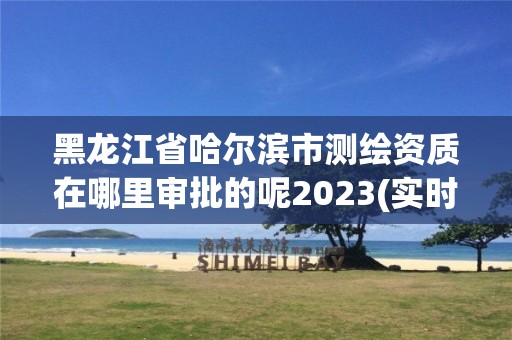 黑龙江省哈尔滨市测绘资质在哪里审批的呢2023(实时/更新中)