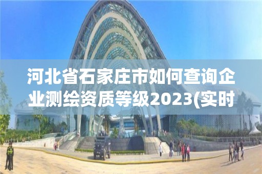 河北省石家庄市如何查询企业测绘资质等级2023(实时/更新中)