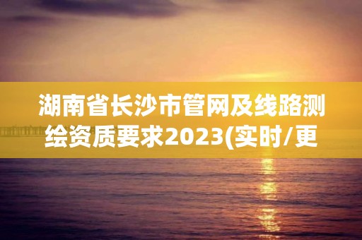 湖南省长沙市管网及线路测绘资质要求2023(实时/更新中)