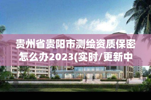 贵州省贵阳市测绘资质保密怎么办2023(实时/更新中)