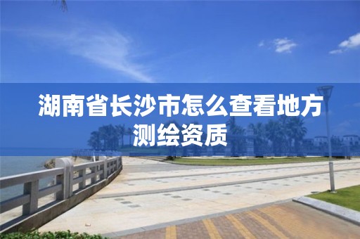 湖南省长沙市怎么查看地方测绘资质