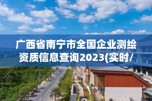 广西省南宁市全国企业测绘资质信息查询2023(实时/更新中)