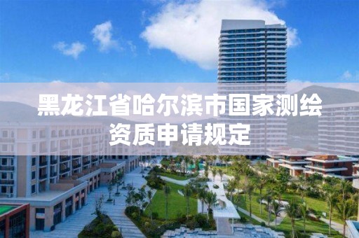 黑龙江省哈尔滨市国家测绘资质申请规定