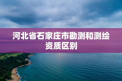 河北省石家庄市勘测和测绘资质区别 河北省石家庄市勘测和测绘资质区别