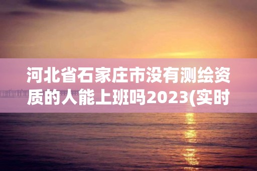 河北省石家庄市没有测绘资质的人能上班吗2023(实时/更新中)