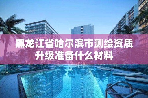 黑龙江省哈尔滨市测绘资质升级准备什么材料