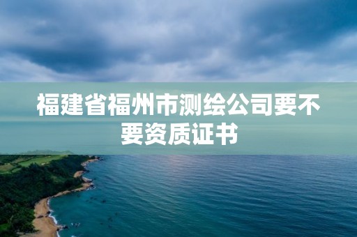 福建省福州市测绘公司要不要资质证书