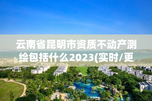 云南省昆明市资质不动产测绘包括什么2023(实时/更新中)