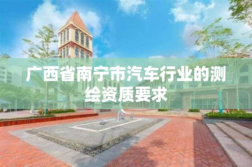 广西省南宁市汽车行业的测绘资质要求 广西省南宁市汽车行业的测绘资质要求