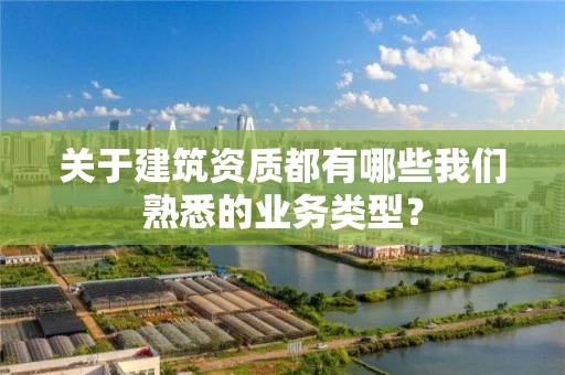关于建筑资质都有哪些我们熟悉的业务类型? 关于建筑资质都有哪些我们熟悉的业务类型?