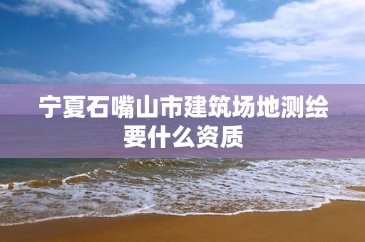 宁夏石嘴山市建筑场地测绘要什么资质