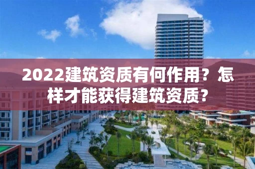 2022建筑资质有何作用?怎样才能获得建筑资质? 2022建筑资质有何作用?怎样才能获得建筑资质?