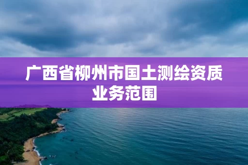 广西省柳州市国土测绘资质业务范围 广西省柳州市国土测绘资质业务范围
