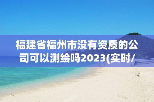 福建省福州市没有资质的公司可以测绘吗2023(实时/更新中)