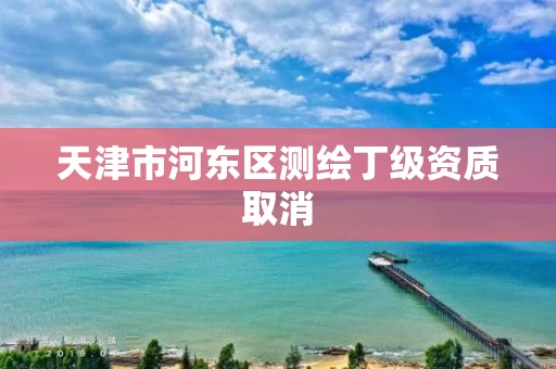 天津市河东区测绘丁级资质取消 天津市河东区测绘丁级资质取消