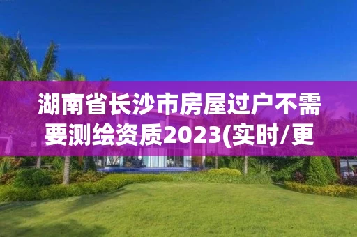 湖南省长沙市房屋过户不需要测绘资质2023(实时/更新中) 湖南省长沙市房屋过户不需要测绘资质2023(实时/更新中)