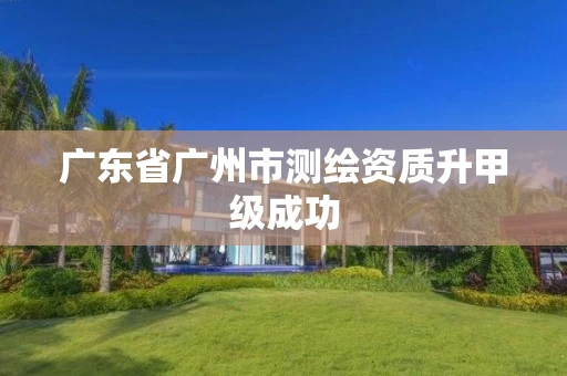 广东省广州市测绘资质升甲级成功 广东省广州市测绘资质升甲级成功