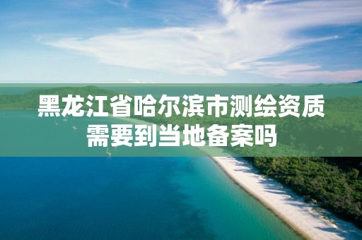 黑龙江省哈尔滨市测绘资质需要到当地备案吗