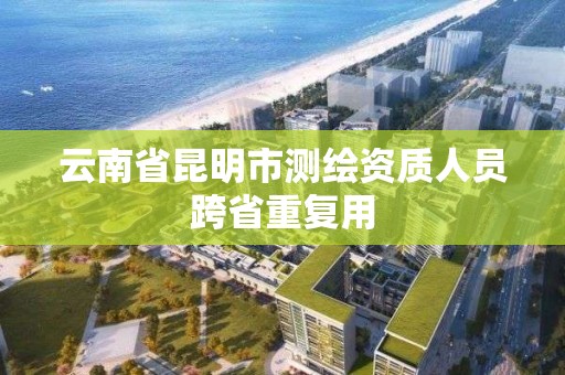 云南省昆明市测绘资质人员跨省重复用