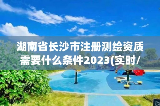 湖南省长沙市注册测绘资质需要什么条件2023(实时/更新中)