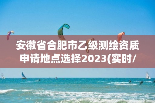 安徽省合肥市乙级测绘资质申请地点选择2023(实时/更新中)