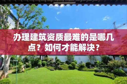 办理建筑资质最难的是哪几点？如何才能解决？