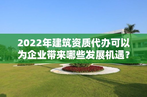 2022年建筑资质代办可以为企业带来哪些发展机遇？