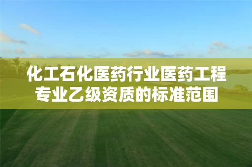 化工石化医药行业医药工程专业乙级资质的标准范围 化工石化医药行业医药工程专业乙级资质的标准范围