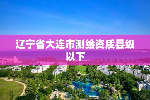 辽宁省大连市测绘资质县级以下