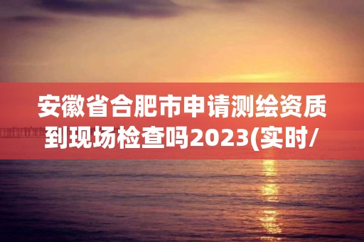 安徽省合肥市申请测绘资质到现场检查吗2023(实时/更新中)