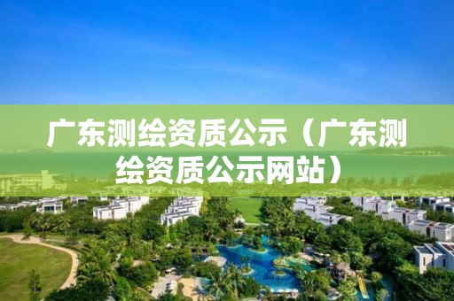 广东测绘资质公示（广东测绘资质公示网站）