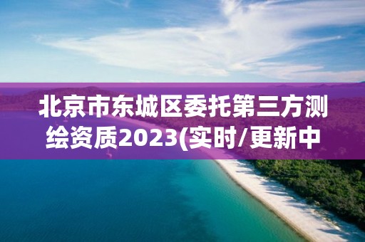 北京市东城区委托第三方测绘资质2023(实时/更新中)