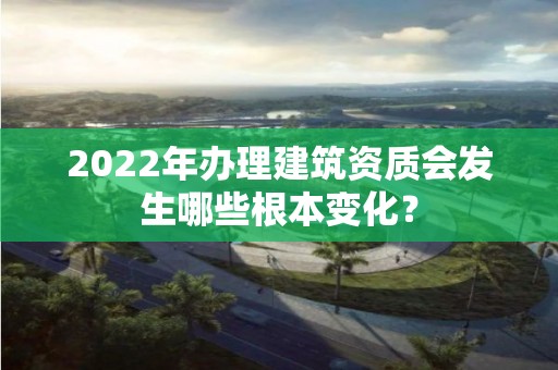 2022年办理建筑资质会发生哪些根本变化？