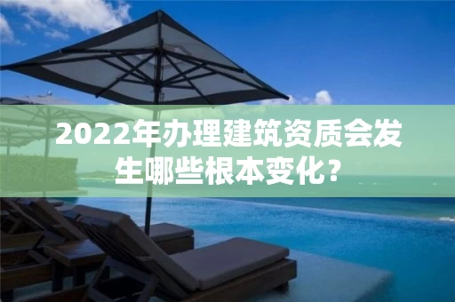 2022年办理建筑资质会发生哪些根本变化? 2022年办理建筑资质会发生哪些根本变化?