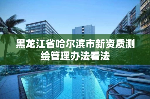 黑龙江省哈尔滨市新资质测绘管理办法看法 黑龙江省哈尔滨市新资质测绘管理办法看法