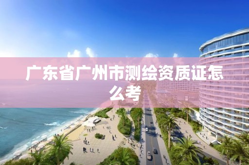 广东省广州市测绘资质证怎么考