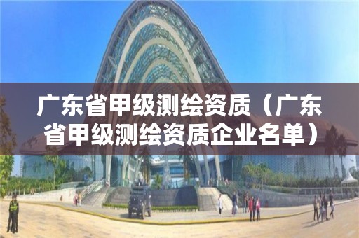 广东省甲级测绘资质（广东省甲级测绘资质企业名单）