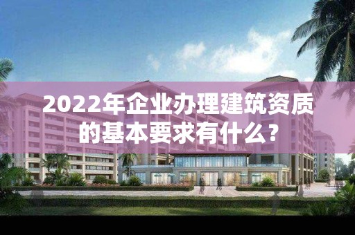 2022年企业办理建筑资质的基本要求有什么？